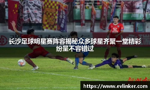 长沙足球明星赛阵容揭秘众多球星齐聚一堂精彩纷呈不容错过